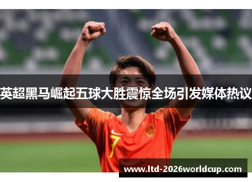 英超黑马崛起五球大胜震惊全场引发媒体热议