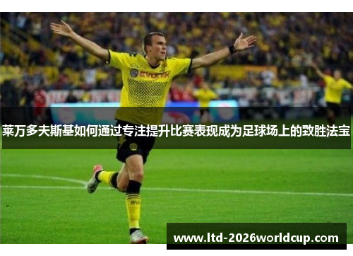 莱万多夫斯基如何通过专注提升比赛表现成为足球场上的致胜法宝