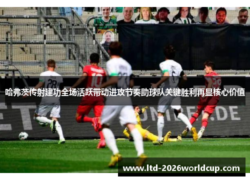 哈弗茨传射建功全场活跃带动进攻节奏助球队关键胜利再显核心价值