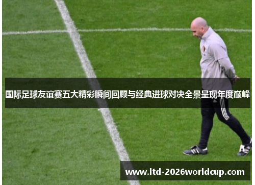 国际足球友谊赛五大精彩瞬间回顾与经典进球对决全景呈现年度巅峰 国际足球友谊赛五大精彩瞬间回顾与经典进球对决全景呈现年度巅峰