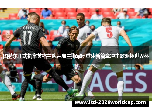 图赫尔正式执掌英格兰队开启三狮军团重建新篇章冲击欧洲杯世界杯 图赫尔正式执掌英格兰队开启三狮军团重建新篇章冲击欧洲杯世界杯